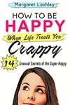 How To Be Happy When Life Treats You Crappy: 14 Unusual Secrets of the Super Happy